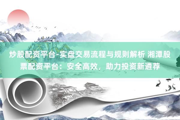 炒股配资平台-实盘交易流程与规则解析 湘潭股票配资平台：安全高效，助力投资新遴荐