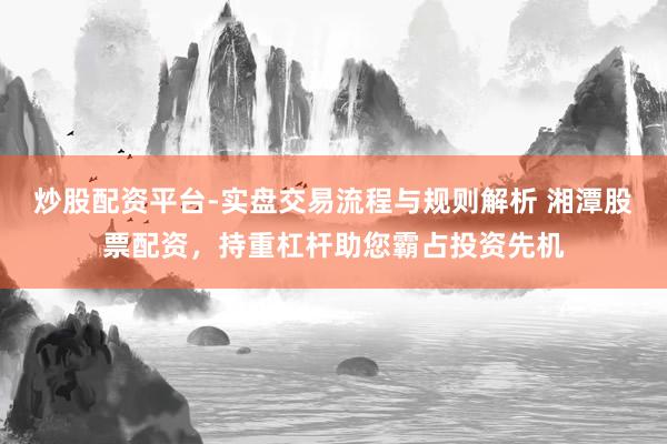 炒股配资平台-实盘交易流程与规则解析 湘潭股票配资，持重杠杆助您霸占投资先机