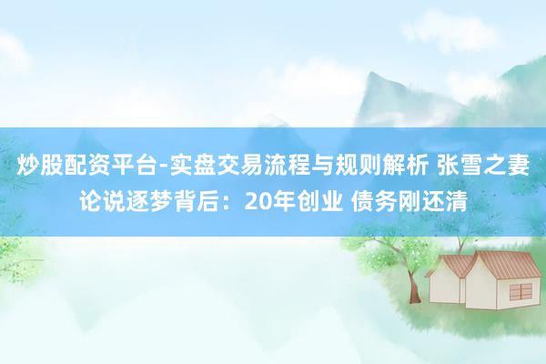 炒股配资平台-实盘交易流程与规则解析 张雪之妻论说逐梦背后：20年创业 债务刚还清