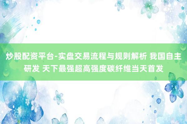 炒股配资平台-实盘交易流程与规则解析 我国自主研发 天下最强超高强度碳纤维当天首发