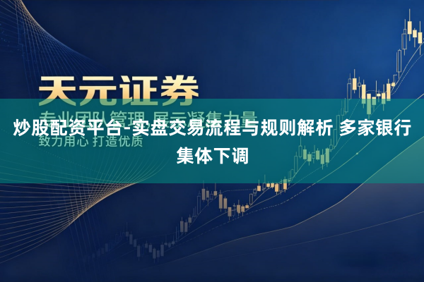 炒股配资平台-实盘交易流程与规则解析 多家银行集体下调