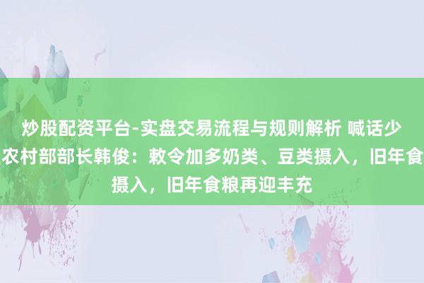 炒股配资平台-实盘交易流程与规则解析 喊话少吃油！农业农村部部长韩俊：敕令加多奶类、豆类摄入，旧年食粮再迎丰充