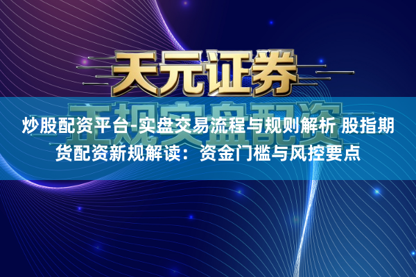 炒股配资平台-实盘交易流程与规则解析 股指期货配资新规解读：资金门槛与风控要点