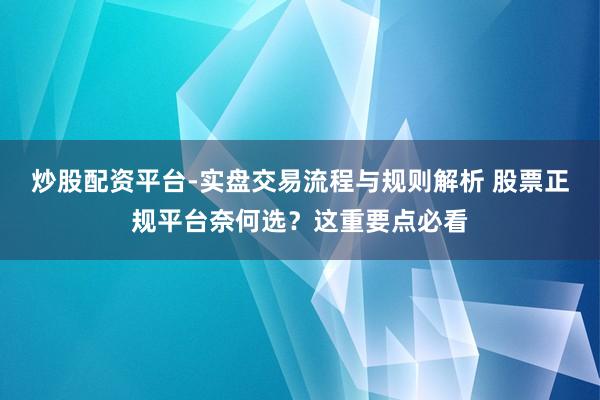 炒股配资平台-实盘交易流程与规则解析 股票正规平台奈何选？这重要点必看