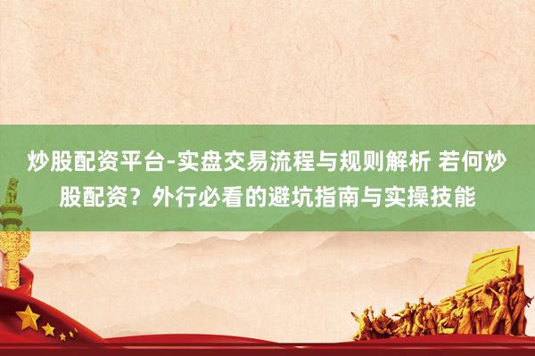 炒股配资平台-实盘交易流程与规则解析 若何炒股配资？外行必看的避坑指南与实操技能