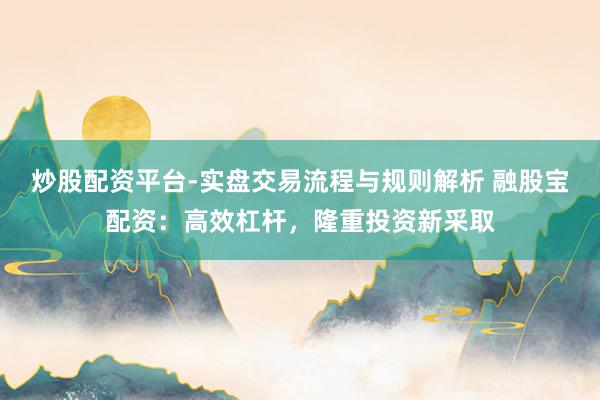 炒股配资平台-实盘交易流程与规则解析 融股宝配资：高效杠杆，隆重投资新采取