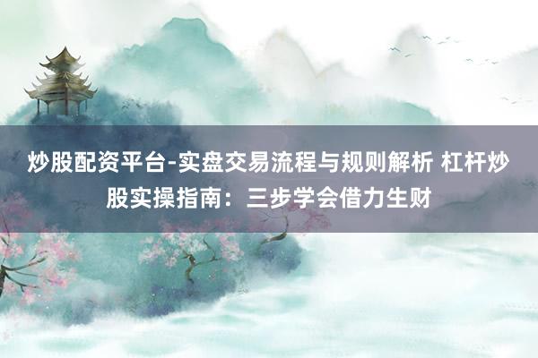 炒股配资平台-实盘交易流程与规则解析 杠杆炒股实操指南：三步学会借力生财