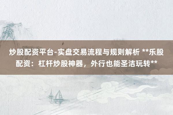 炒股配资平台-实盘交易流程与规则解析 **乐股配资：杠杆炒股神器，外行也能圣洁玩转**