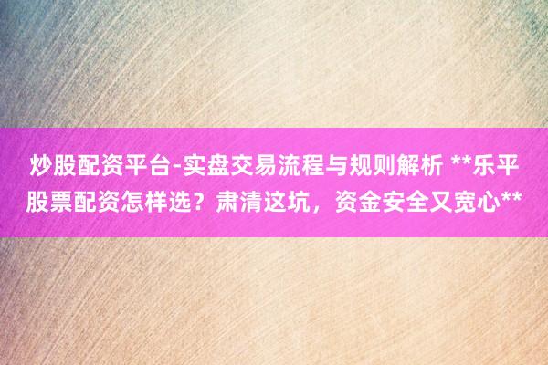 炒股配资平台-实盘交易流程与规则解析 **乐平股票配资怎样选？肃清这坑，资金安全又宽心**