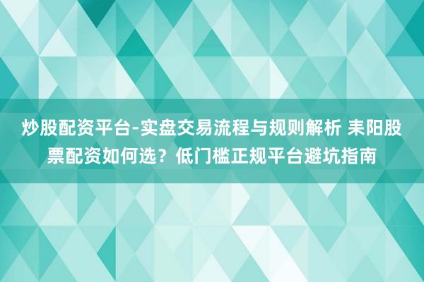 炒股配资平台-实盘交易流程与规则解析 耒阳股票配资如何选？低门槛正规平台避坑指南