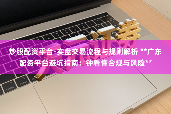 炒股配资平台-实盘交易流程与规则解析 **广东配资平台避坑指南：钟看懂合规与风险**
