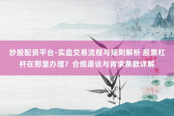 炒股配资平台-实盘交易流程与规则解析 股票杠杆在那里办理？合规渠谈与肯求条款详解